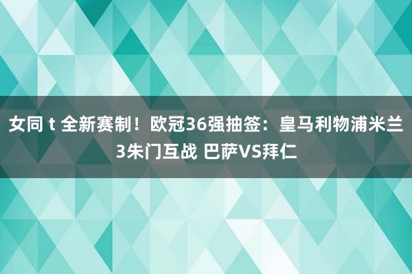 女同 t 全新赛制！欧冠36强抽签：皇马利物浦米兰3朱门互战 巴萨VS拜仁