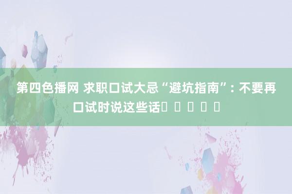 第四色播网 求职口试大忌“避坑指南”: 不要再口试时说这些话❗️❗️❗