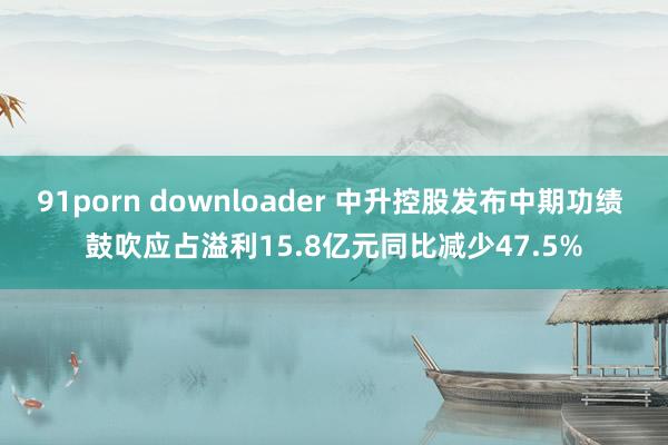 91porn downloader 中升控股发布中期功绩 鼓吹应占溢利15.8亿元同比减少47.5%