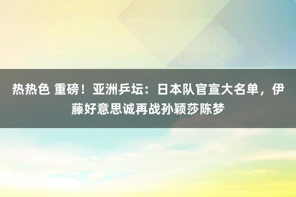 热热色 重磅！亚洲乒坛：日本队官宣大名单，伊藤好意思诚再战孙颖莎陈梦