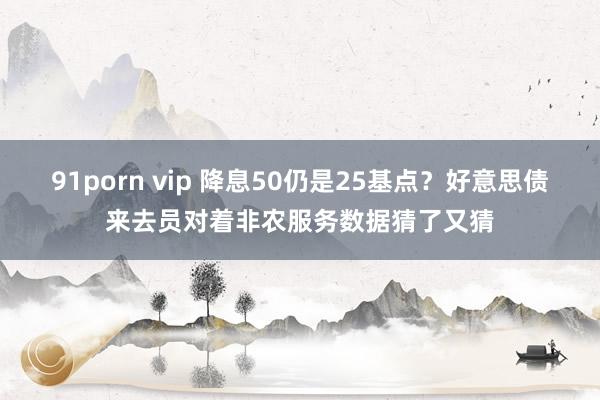 91porn vip 降息50仍是25基点？好意思债来去员对着非农服务数据猜了又猜