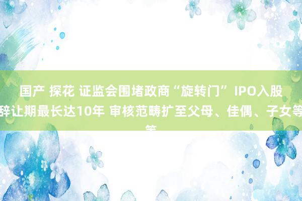 国产 探花 证监会围堵政商“旋转门” IPO入股辞让期最长达10年 审核范畴扩至父母、佳偶、子女等