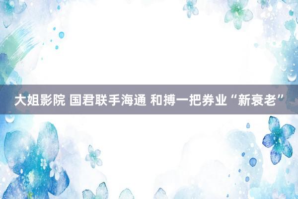 大姐影院 国君联手海通 和搏一把券业“新衰老”