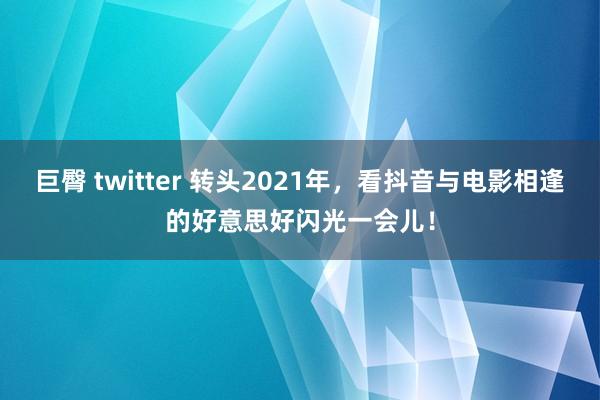 巨臀 twitter 转头2021年，看抖音与电影相逢的好意思好闪光一会儿！