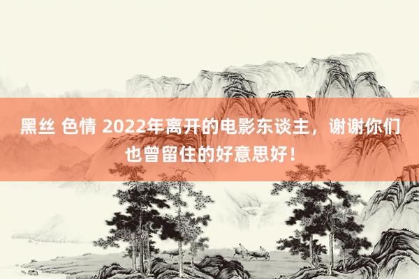 黑丝 色情 2022年离开的电影东谈主，谢谢你们也曾留住的好意思好！