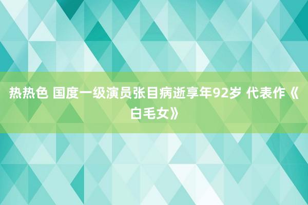 热热色 国度一级演员张目病逝享年92岁 代表作《白毛女》