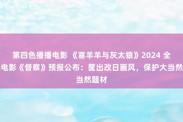 第四色播播电影 《喜羊羊与灰太狼》2024 全新大电影《督察》预报公布：筐出改日画风，保护大当然题材