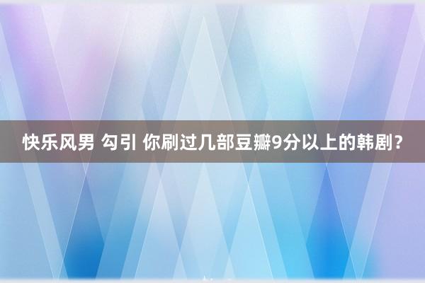 快乐风男 勾引 你刷过几部豆瓣9分以上的韩剧？