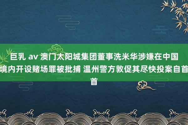 巨乳 av 澳门太阳城集团董事洗米华涉嫌在中国境内开设赌场罪被批捕 温州警方敦促其尽快投案自首