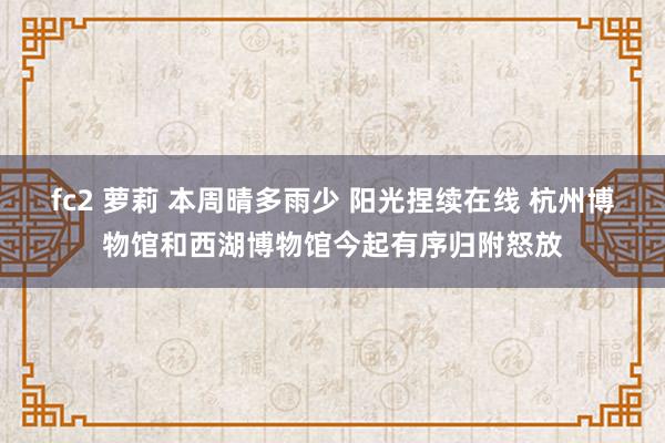 fc2 萝莉 本周晴多雨少 阳光捏续在线 杭州博物馆和西湖博物馆今起有序归附怒放