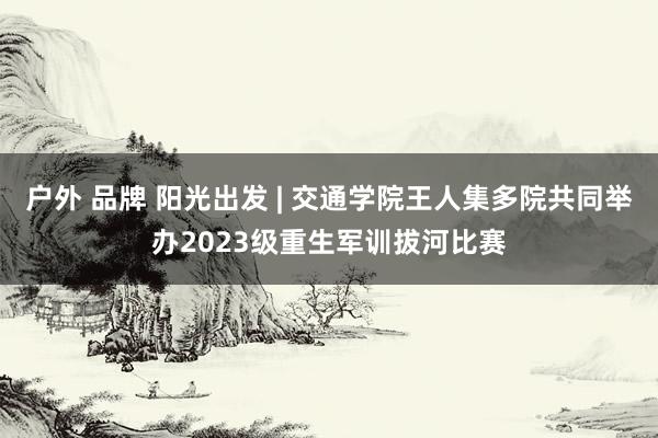 户外 品牌 阳光出发 | 交通学院王人集多院共同举办2023级重生军训拔河比赛