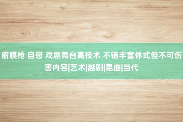 筋膜枪 自慰 戏剧舞台高技术 不错丰富体式但不可伤害内容|艺术|越剧|昆曲|当代