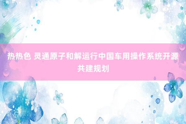 热热色 灵通原子和解运行中国车用操作系统开源共建规划