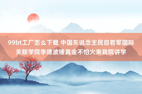 99bt工厂怎么下载 中国东说念主民自若军国际关联学院李建波锤真金不怕火来我院讲学