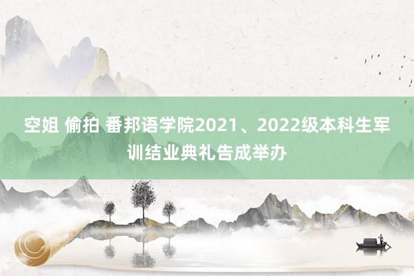 空姐 偷拍 番邦语学院2021、2022级本科生军训结业典礼告成举办