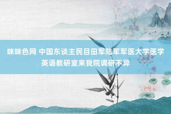 咪咪色网 中国东谈主民目田军陆军军医大学医学英语教研室来我院调研不异