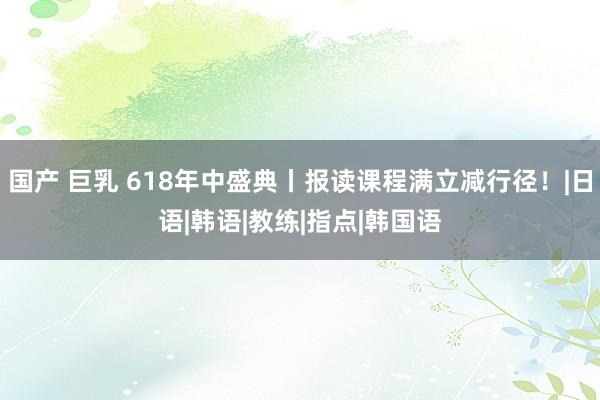 国产 巨乳 618年中盛典丨报读课程满立减行径！|日语|韩语|教练|指点|韩国语