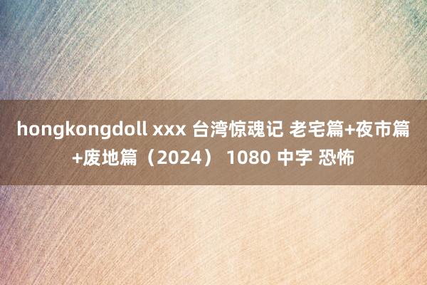 hongkongdoll xxx 台湾惊魂记 老宅篇+夜市篇+废地篇（2024） 1080 中字 恐怖