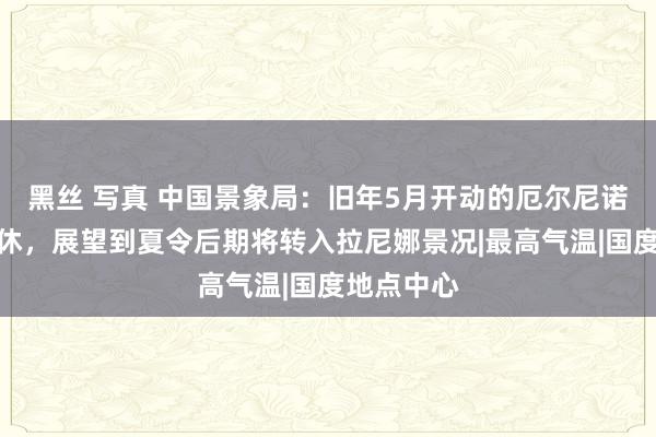 黑丝 写真 中国景象局：旧年5月开动的厄尔尼诺事件已罢休，展望到夏令后期将转入拉尼娜景况|最高气温|国度地点中心