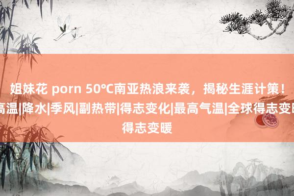 姐妹花 porn 50℃南亚热浪来袭，揭秘生涯计策！|高温|降水|季风|副热带|得志变化|最高气温|全球得志变暖