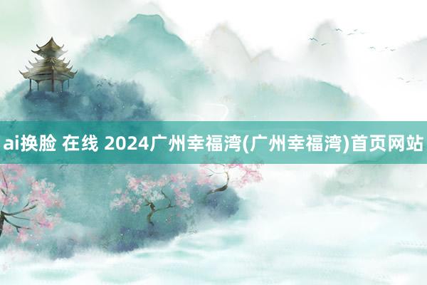 ai换脸 在线 2024广州幸福湾(广州幸福湾)首页网站