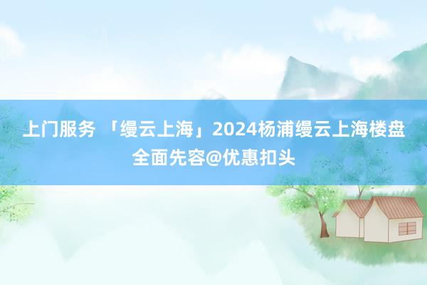 上门服务 「缦云上海」2024杨浦缦云上海楼盘全面先容@优惠扣头