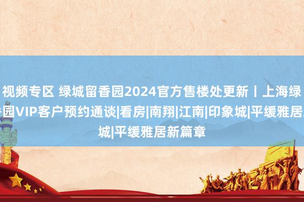 视频专区 绿城留香园2024官方售楼处更新丨上海绿城留香园VIP客户预约通谈|看房|南翔|江南|印象城|平缓雅居新篇章