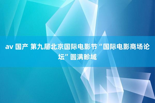 av 国产 第九届北京国际电影节“国际电影商场论坛”圆满畛域