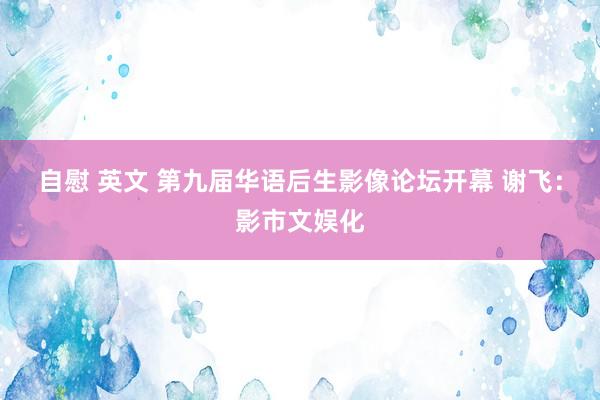 自慰 英文 第九届华语后生影像论坛开幕 谢飞：影市文娱化