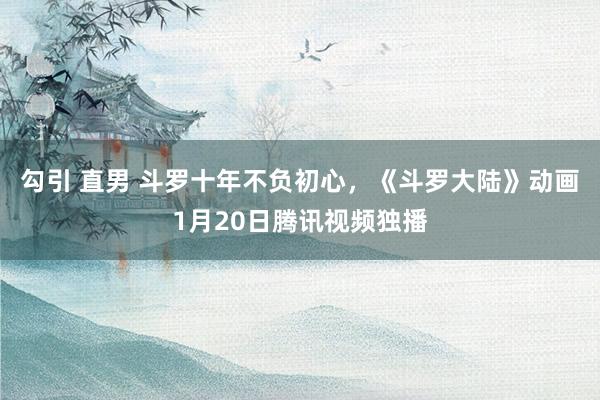 勾引 直男 斗罗十年不负初心，《斗罗大陆》动画1月20日腾讯视频独播