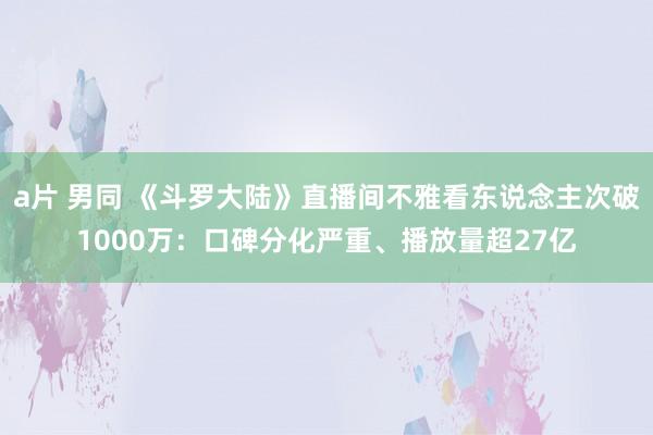 a片 男同 《斗罗大陆》直播间不雅看东说念主次破1000万：口碑分化严重、播放量超27亿