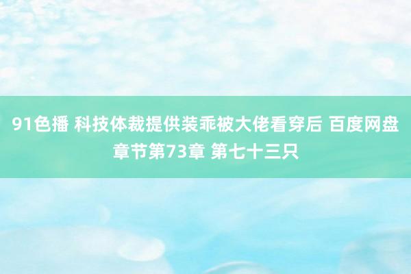 91色播 科技体裁提供装乖被大佬看穿后 百度网盘章节第73章 第七十三只