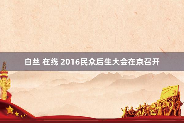 白丝 在线 2016民众后生大会在京召开