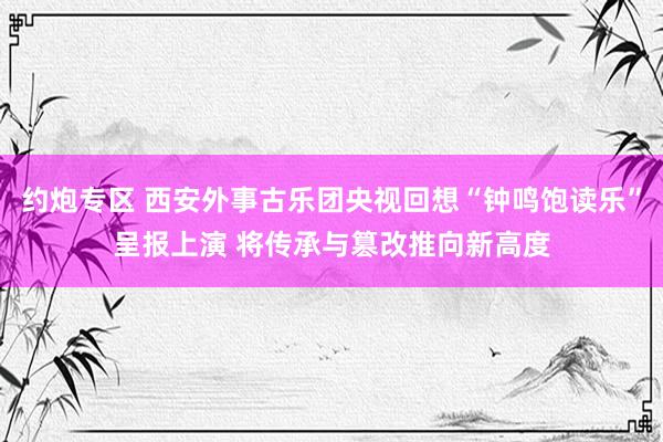 约炮专区 西安外事古乐团央视回想“钟鸣饱读乐”呈报上演 将传承与篡改推向新高度