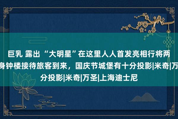 巨乳 露出 “大明星”在这里人人首发亮相行将两周年！本月现身钟楼接待旅客到来，国庆节城堡有十分投影|米奇|万圣|上海迪士尼