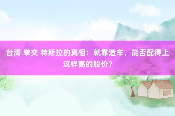 台灣 拳交 特斯拉的真相：就靠造车，能否配得上这样高的股价？