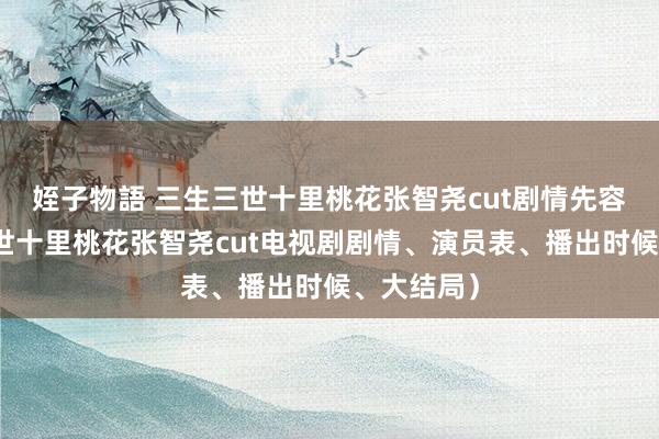 姪子物語 三生三世十里桃花张智尧cut剧情先容（三生三世十里桃花张智尧cut电视剧剧情、演员表、播出时候、大结局）