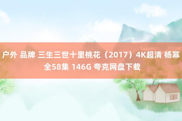 户外 品牌 三生三世十里桃花（2017）4K超清 杨幂 全58集 146G 夸克网盘下载