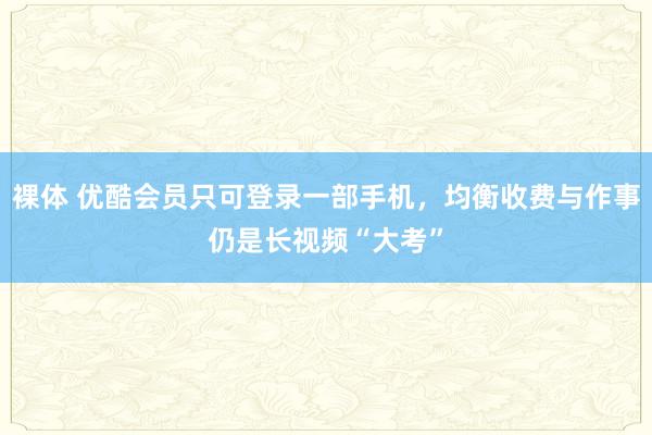 裸体 优酷会员只可登录一部手机，均衡收费与作事仍是长视频“大考”