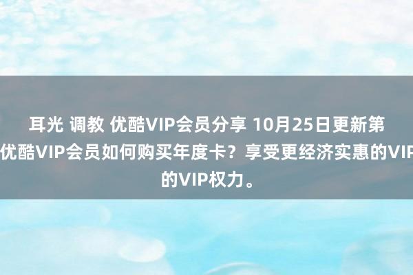 耳光 调教 优酷VIP会员分享 10月25日更新第3批，优酷VIP会员如何购买年度卡？享受更经济实惠的VIP权力。