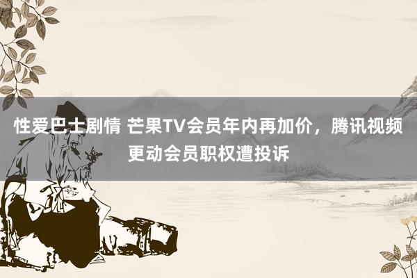 性爱巴士剧情 芒果TV会员年内再加价，腾讯视频更动会员职权遭投诉