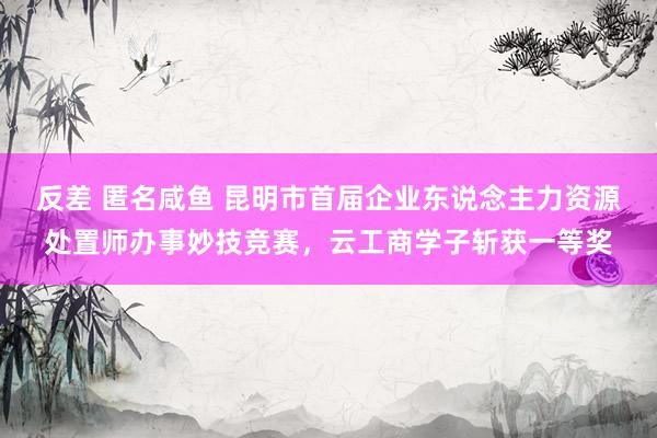 反差 匿名咸鱼 昆明市首届企业东说念主力资源处置师办事妙技竞赛，云工商学子斩获一等奖