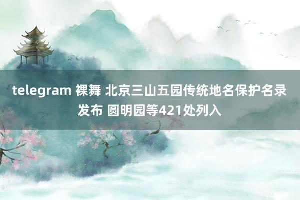 telegram 裸舞 北京三山五园传统地名保护名录发布 圆明园等421处列入