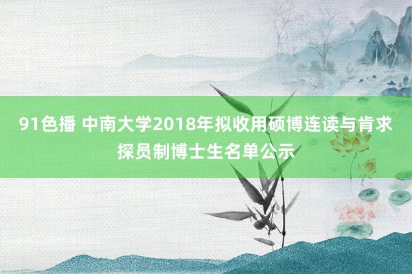 91色播 中南大学2018年拟收用硕博连读与肯求探员制博士生名单公示