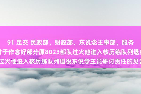 91 足交 民政部、财政部、东说念主事部、服务和社会保险部、卫生部对于作念好部分原8023部队过火他进入核历练队列退役东说念主员研讨责任的见告》