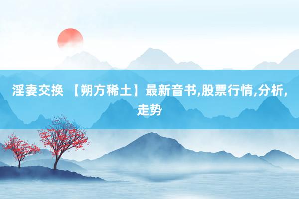 淫妻交换 【朔方稀土】最新音书，股票行情，分析，走势