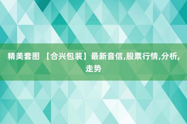 精美套图 【合兴包装】最新音信，股票行情，分析，走势