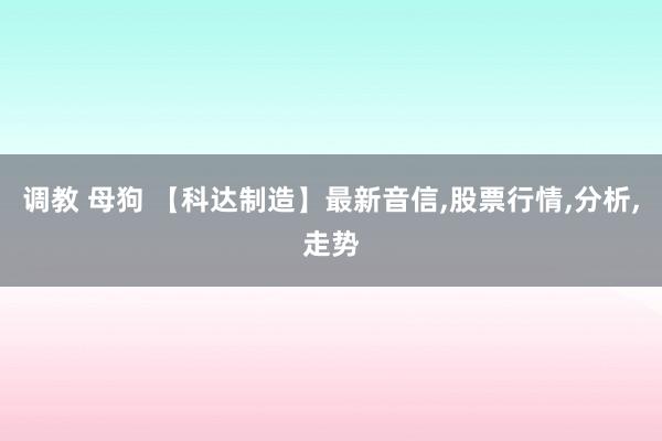 调教 母狗 【科达制造】最新音信，股票行情，分析，走势