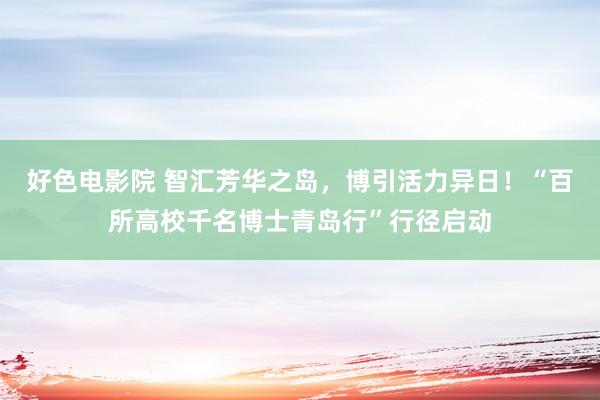 好色电影院 智汇芳华之岛，博引活力异日！“百所高校千名博士青岛行”行径启动