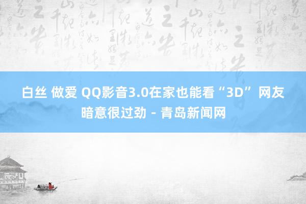 白丝 做爱 QQ影音3.0在家也能看“3D” 网友暗意很过劲－青岛新闻网